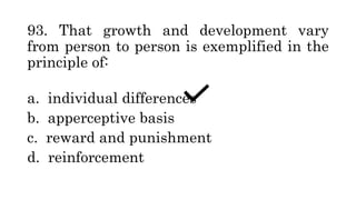 93. That growth and development vary
from person to person is exemplified in the
principle of:
a. individual differences
b. apperceptive basis
c. reward and punishment
d. reinforcement
 