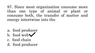 97. Since most organization consume more
than one type of animal or plant or
consume both, the transfer of matter and
energy intertwine into the
a. food producer
b. food web
c. food chain
d. food producer
 