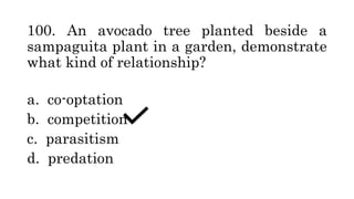 100. An avocado tree planted beside a
sampaguita plant in a garden, demonstrate
what kind of relationship?
a. co-optation
b. competition
c. parasitism
d. predation
 