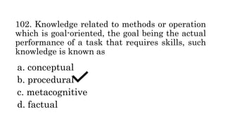 102. Knowledge related to methods or operation
which is goal-oriented, the goal being the actual
performance of a task that requires skills, such
knowledge is known as
a. conceptual
b. procedural
c. metacognitive
d. factual
 