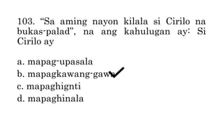 103. “Sa aming nayon kilala si Cirilo na
bukas-palad”, na ang kahulugan ay: Si
Cirilo ay
a. mapag-upasala
b. mapagkawang-gawa
c. mapaghignti
d. mapaghinala
 