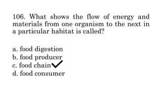 106. What shows the flow of energy and
materials from one organism to the next in
a particular habitat is called?
a. food digestion
b. food producer
c. food chain
d. food consumer
 