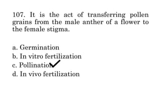 107. It is the act of transferring pollen
grains from the male anther of a flower to
the female stigma.
a. Germination
b. In vitro fertilization
c. Pollination
d. In vivo fertilization
 