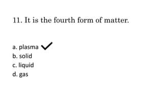 11. It is the fourth form of matter.
a. plasma
b. solid
c. liquid
d. gas
 