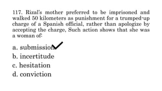 117. Rizal’s mother preferred to be imprisoned and
walked 50 kilometers as punishment for a trumped-up
charge of a Spanish official, rather than apologize by
accepting the charge, Such action shows that she was
a woman of:
a. submission
b. incertitude
c. hesitation
d. conviction
 