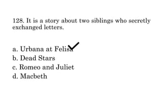 128. It is a story about two siblings who secretly
exchanged letters.
a. Urbana at Felisa
b. Dead Stars
c. Romeo and Juliet
d. Macbeth
 