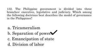 132. The Philippine government is divided into three
branches: executive, legislative and judiciary. Which among
the following doctrines best describes the model of governance
in the Philippines?
a. Tricameralism
b. Separation of powers
c. Emancipation of state
d. Division of labor
 