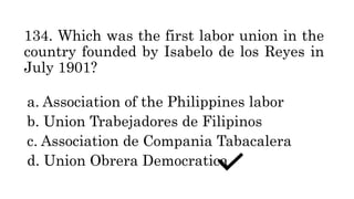 134. Which was the first labor union in the
country founded by Isabelo de los Reyes in
July 1901?
a. Association of the Philippines labor
b. Union Trabejadores de Filipinos
c. Association de Compania Tabacalera
d. Union Obrera Democratica
 