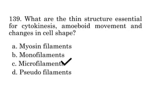 139. What are the thin structure essential
for cytokinesis, amoeboid movement and
changes in cell shape?
a. Myosin filaments
b. Monofilaments
c. Microfilaments
d. Pseudo filaments
 