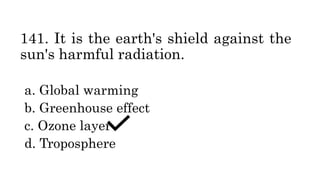 141. It is the earth's shield against the
sun's harmful radiation.
a. Global warming
b. Greenhouse effect
c. Ozone layer
d. Troposphere
 