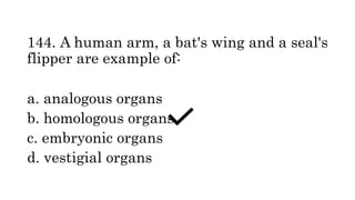 144. A human arm, a bat's wing and a seal's
flipper are example of:
a. analogous organs
b. homologous organs
c. embryonic organs
d. vestigial organs
 