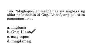 145. “Maghapon at magdamag na nagbasa ng
aklat at lathalain si Gng. Llana”, ang paksa sa
pangungusap ay
a. nagbasa
b. Gng. Llana
c. maghapon
d. magdamag
 
