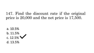 147. Find the discount rate if the original
price is 20,000 and the net price is 17,500.
a. 10.5%
b. 11.5%
c. 12.5%
d. 13.5%
 