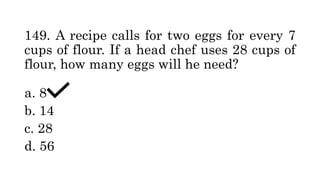 149. A recipe calls for two eggs for every 7
cups of flour. If a head chef uses 28 cups of
flour, how many eggs will he need?
a. 8
b. 14
c. 28
d. 56
 
