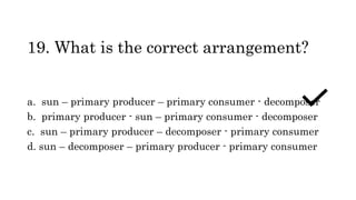 19. What is the correct arrangement?
a. sun – primary producer – primary consumer - decomposer
b. primary producer - sun – primary consumer - decomposer
c. sun – primary producer – decomposer - primary consumer
d. sun – decomposer – primary producer - primary consumer
 
