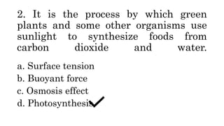 2. It is the process by which green
plants and some other organisms use
sunlight to synthesize foods from
carbon dioxide and water.
a. Surface tension
b. Buoyant force
c. Osmosis effect
d. Photosynthesis
 