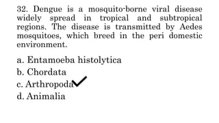 32. Dengue is a mosquito-borne viral disease
widely spread in tropical and subtropical
regions. The disease is transmitted by Aedes
mosquitoes, which breed in the peri domestic
environment.
a. Entamoeba histolytica
b. Chordata
c. Arthropoda
d. Animalia
 