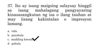 37. Ito ay isang maigsing salaysay hinggil
sa isang mahalagang pangyayaring
kinasasangkutan ng isa o ilang tauhan at
may iisang kakintalan o impresyon
lamang.
a. tula
b. parabula
c. maikling kwento
d. pabula
 