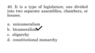 40. It is a type of legislature, one divided
into two separate assemblies, chambers, or
houses.
a. unicameralism
b. bicameralism
c. oligarchy
d. constitutional monarchy
 