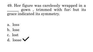 49. Her figure was carelessly wrapped in a
______ gown , trimmed with fur; but its
grace indicated its symmetry.
a. loss
b. lose
c. lost
d. loose
 