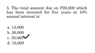 5. The total amount due on P20,000 which
has been invested for five years at 10%
annual interest is:
a. 15,000
b. 26,000
c. 30,000
d. 10,000
 