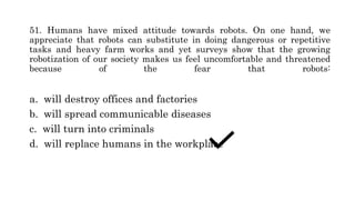 51. Humans have mixed attitude towards robots. On one hand, we
appreciate that robots can substitute in doing dangerous or repetitive
tasks and heavy farm works and yet surveys show that the growing
robotization of our society makes us feel uncomfortable and threatened
because of the fear that robots:
a. will destroy offices and factories
b. will spread communicable diseases
c. will turn into criminals
d. will replace humans in the workplace
 