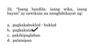 52. “Isang bandila, isang wika, isang
bayan” ay sawikain na nanghihikayat ng:
a. pagkakabuklod - buklod
b. pagkakaisa
c. pakikipaglaban
d. palaisipan
 