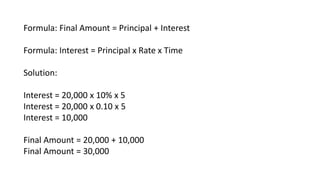 Formula: Final Amount = Principal + Interest
Formula: Interest = Principal x Rate x Time
Solution:
Interest = 20,000 x 10% x 5
Interest = 20,000 x 0.10 x 5
Interest = 10,000
Final Amount = 20,000 + 10,000
Final Amount = 30,000
 