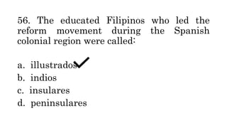 56. The educated Filipinos who led the
reform movement during the Spanish
colonial region were called:
a. illustrados
b. indios
c. insulares
d. peninsulares
 
