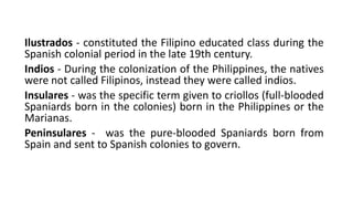 Ilustrados - constituted the Filipino educated class during the
Spanish colonial period in the late 19th century.
Indios - During the colonization of the Philippines, the natives
were not called Filipinos, instead they were called indios.
Insulares - was the specific term given to criollos (full-blooded
Spaniards born in the colonies) born in the Philippines or the
Marianas.
Peninsulares - was the pure-blooded Spaniards born from
Spain and sent to Spanish colonies to govern.
 