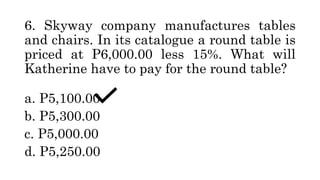 6. Skyway company manufactures tables
and chairs. In its catalogue a round table is
priced at P6,000.00 less 15%. What will
Katherine have to pay for the round table?
a. P5,100.00
b. P5,300.00
c. P5,000.00
d. P5,250.00
 