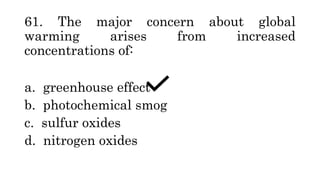 61. The major concern about global
warming arises from increased
concentrations of:
a. greenhouse effect
b. photochemical smog
c. sulfur oxides
d. nitrogen oxides
 