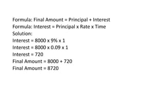 Formula: Final Amount = Principal + Interest
Formula: Interest = Principal x Rate x Time
Solution:
Interest = 8000 x 9% x 1
Interest = 8000 x 0.09 x 1
Interest = 720
Final Amount = 8000 + 720
Final Amount = 8720
 