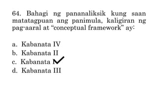 64. Bahagi ng pananaliksik kung saan
matatagpuan ang panimula, kaligiran ng
pag-aaral at “conceptual framework” ay:
a. Kabanata IV
b. Kabanata II
c. Kabanata I
d. Kabanata III
 