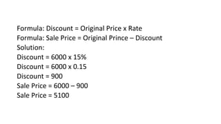 Formula: Discount = Original Price x Rate
Formula: Sale Price = Original Prince – Discount
Solution:
Discount = 6000 x 15%
Discount = 6000 x 0.15
Discount = 900
Sale Price = 6000 – 900
Sale Price = 5100
 