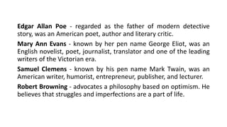 Edgar Allan Poe - regarded as the father of modern detective
story, was an American poet, author and literary critic.
Mary Ann Evans - known by her pen name George Eliot, was an
English novelist, poet, journalist, translator and one of the leading
writers of the Victorian era.
Samuel Clemens - known by his pen name Mark Twain, was an
American writer, humorist, entrepreneur, publisher, and lecturer.
Robert Browning - advocates a philosophy based on optimism. He
believes that struggles and imperfections are a part of life.
 