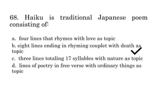 68. Haiku is traditional Japanese poem
consisting of:
a. four lines that rhymes with love as topic
b. eight lines ending in rhyming couplet with death as
topic
c. three lines totaling 17 syllables with nature as topic
d. lines of poetry in free verse with ordinary things as
topic
 