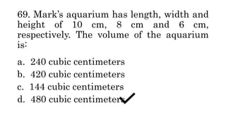 69. Mark’s aquarium has length, width and
height of 10 cm, 8 cm and 6 cm,
respectively. The volume of the aquarium
is:
a. 240 cubic centimeters
b. 420 cubic centimeters
c. 144 cubic centimeters
d. 480 cubic centimeters
 