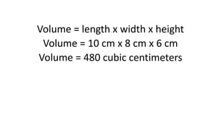 Volume = length x width x height
Volume = 10 cm x 8 cm x 6 cm
Volume = 480 cubic centimeters
 