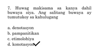 7. Huwag makisama sa kanya dahil
buwaya siya. Ang salitang buwaya ay
tumutukoy sa kahulugang
a. denotasyon
b. pampanitikan
c. etimolohiya
d. konotasyon
 