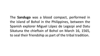 The Sandugo was a blood compact, performed in
the island of Bohol in the Philippines, between the
Spanish explorer Miguel López de Legazpi and Datu
Sikatuna the chieftain of Bohol on March 16, 1565,
to seal their friendship as part of the tribal tradition.
 