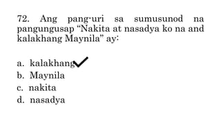 72. Ang pang-uri sa sumusunod na
pangungusap “Nakita at nasadya ko na and
kalakhang Maynila” ay:
a. kalakhang
b. Maynila
c. nakita
d. nasadya
 