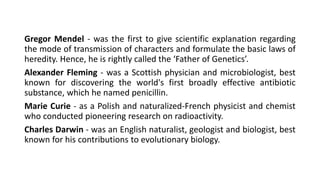 Gregor Mendel - was the first to give scientific explanation regarding
the mode of transmission of characters and formulate the basic laws of
heredity. Hence, he is rightly called the ‘Father of Genetics’.
Alexander Fleming - was a Scottish physician and microbiologist, best
known for discovering the world's first broadly effective antibiotic
substance, which he named penicillin.
Marie Curie - as a Polish and naturalized-French physicist and chemist
who conducted pioneering research on radioactivity.
Charles Darwin - was an English naturalist, geologist and biologist, best
known for his contributions to evolutionary biology.
 
