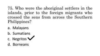 75. Who were the aboriginal settlers in the
islands, prior to the foreign migrants who
crossed the seas from across the Southern
Philippines?
a. Malayans
b. Sumatians
c. Negritos
d. Borneans
 