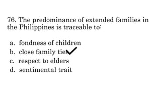 76. The predominance of extended families in
the Philippines is traceable to:
a. fondness of children
b. close family ties
c. respect to elders
d. sentimental trait
 