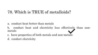 78. Which is TRUE of metalloids?
a. conduct heat better than metals
b. conduct heat and electricity less effectively than non-
metals
c. have properties of both metals and non-metals
d. conduct electricity
 