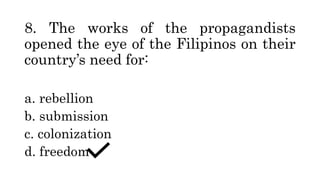 8. The works of the propagandists
opened the eye of the Filipinos on their
country’s need for:
a. rebellion
b. submission
c. colonization
d. freedom
 