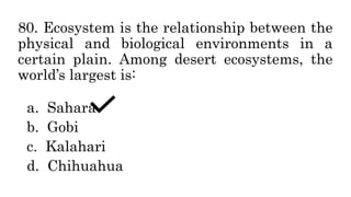 80. Ecosystem is the relationship between the
physical and biological environments in a
certain plain. Among desert ecosystems, the
world’s largest is:
a. Sahara
b. Gobi
c. Kalahari
d. Chihuahua
 