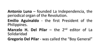 Antonio Luna – founded La Independencia, the
periodical organ of the Revolution.
Emilio Aguinaldo - the first President of the
Philippines.
Marcelo H. Del Pilar – the 2nd editor of La
Solidaridad
Gregorio Del Pilar - was called the “Boy General”
 