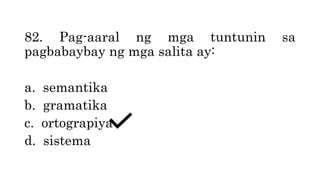 82. Pag-aaral ng mga tuntunin sa
pagbabaybay ng mga salita ay:
a. semantika
b. gramatika
c. ortograpiya
d. sistema
 
